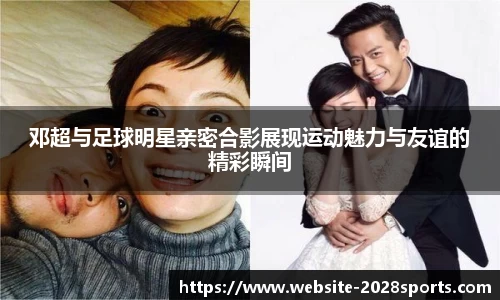 邓超与足球明星亲密合影展现运动魅力与友谊的精彩瞬间
